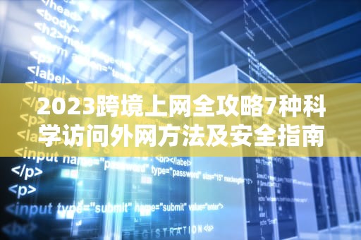 2023跨境上网全攻略7种科学访问外网方法及安全指南