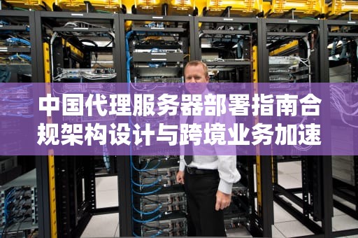 中国代理服务器部署指南合规架构设计与跨境业务加速方案