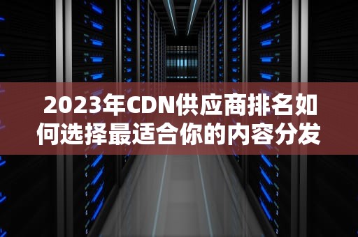 2023年CDN供应商排名如何选择最适合你的内容分发网络？