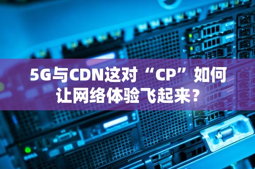 5G与CDN这对“CP”如何让网络体验飞起来？