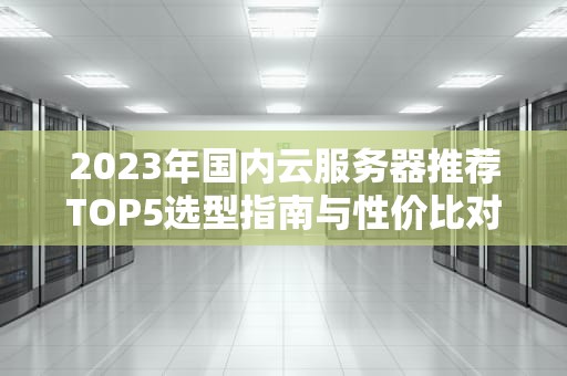 2023年国内云服务器推荐TOP5选型指南与性价比对比分析
