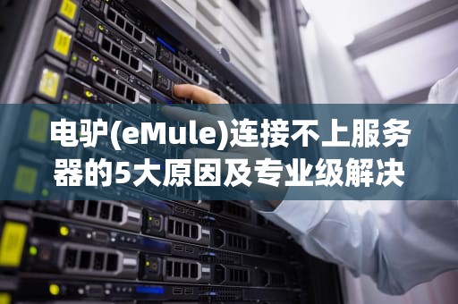 电驴(eMule)连接不上服务器的5大原因及专业级解决方案