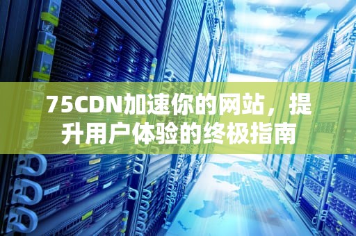 75CDN加速你的网站，提升用户体验的终极指南