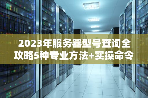 2023年服务器型号查询全攻略5种专业方法+实操命令详解