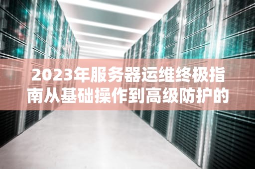 2023年服务器运维终极指南从基础操作到高级防护的20个实战技巧