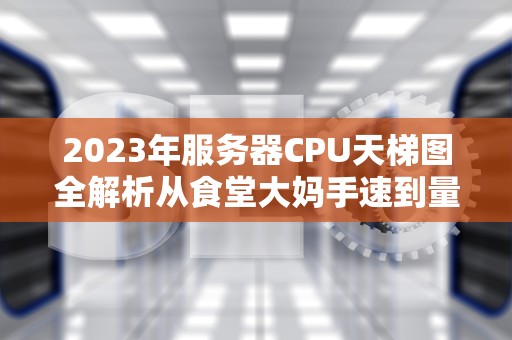 2023年服务器CPU天梯图全解析从食堂大妈手速到量子计算的硬核生存指南