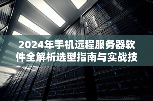 2024年手机远程服务器软件全解析选型指南与实战技巧