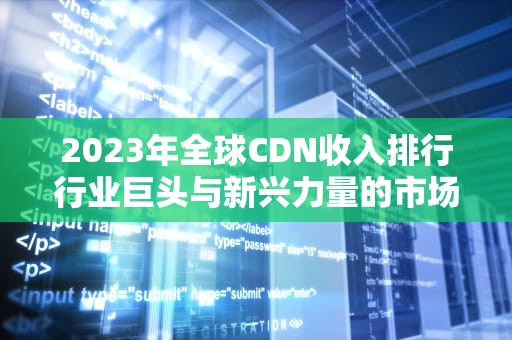2023年全球CDN收入排行行业巨头与新兴力量的市场表现分析
