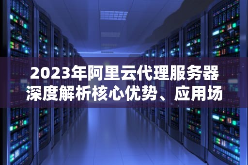 2023年阿里云代理服务器深度解析核心优势、应用场景与实战配置指南