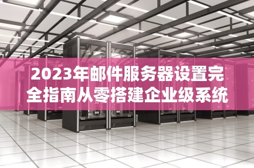 2023年邮件服务器设置完全指南从零搭建企业级系统的8个关键步骤
