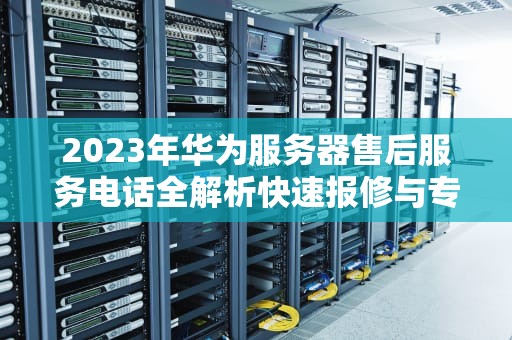 2023年华为服务器售后服务电话全解析快速报修与专业支持指南