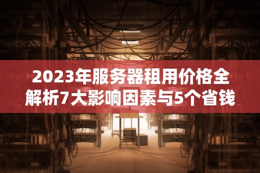 2023年服务器租用价格全解析7大影响因素与5个省钱攻略