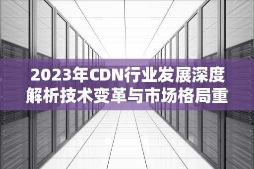 2023年CDN行业发展深度解析技术变革与市场格局重塑