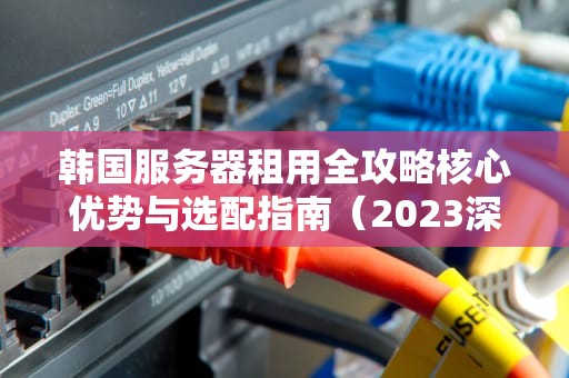 韩国服务器租用全攻略核心优势与选配指南（2023深度解析）