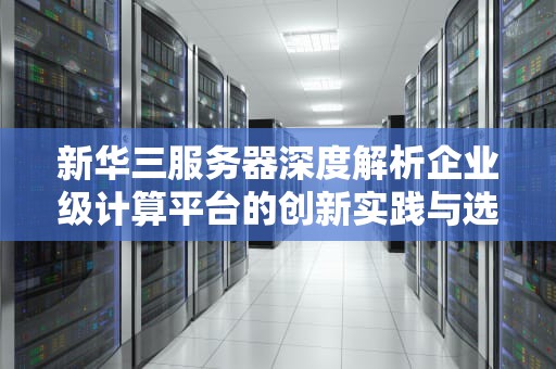新华三服务器深度解析企业级计算平台的创新实践与选型指南