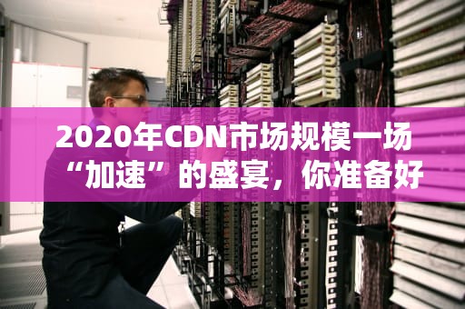 2020年CDN市场规模一场“加速”的盛宴，你准备好了吗？