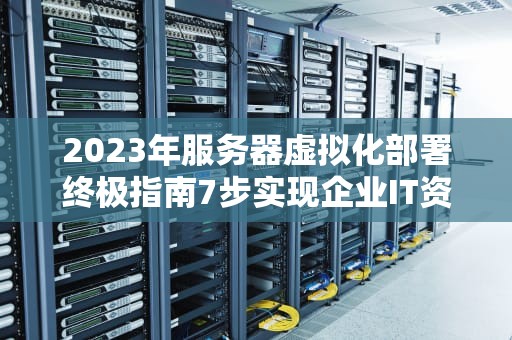 2023年服务器虚拟化部署终极指南7步实现企业IT资源高效管理