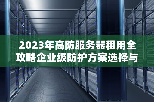 2023年高防服务器租用全攻略企业级防护方案选择与避坑指南