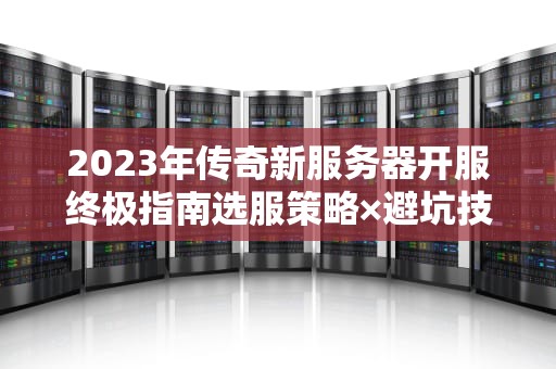 2023年传奇新服务器开服终极指南选服策略×避坑技巧×冲级秘籍