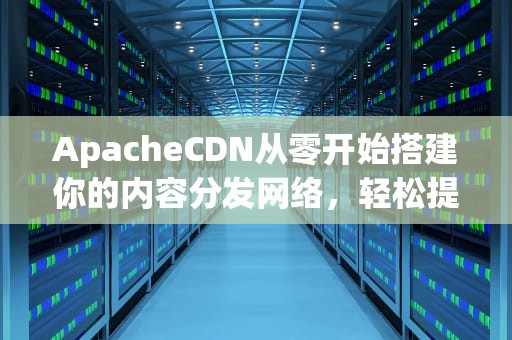 ApacheCDN从零开始搭建你的内容分发网络，轻松提升网站速度！