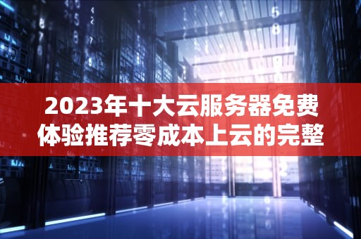 2023年十大云服务器免费体验推荐零成本上云的完整避坑指南