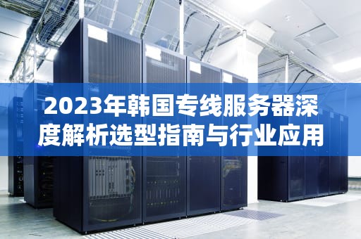2023年韩国专线服务器深度解析选型指南与行业应用实践