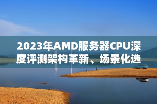2023年AMD服务器CPU深度评测架构革新、场景化选型与行业突围指南