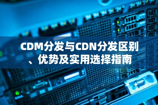 CDM分发与CDN分发区别、优势及实用选择指南
