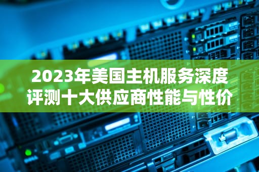 2023年美国主机服务深度评测十大供应商性能与性价比全面解析