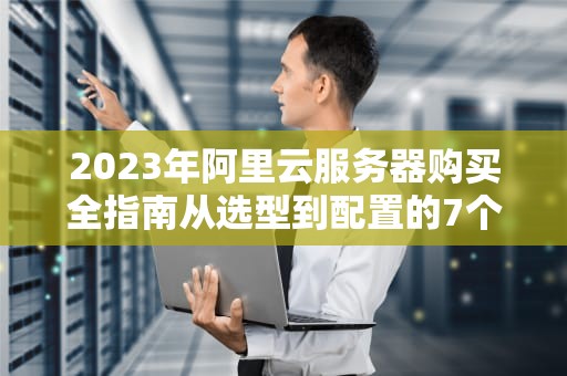 2023年阿里云服务器购买全指南从选型到配置的7个关键步骤