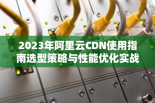 2023年阿里云CDN使用指南选型策略与性能优化实战