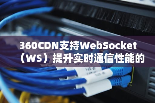 360CDN支持WebSocket（WS）提升实时通信性能的终极指南