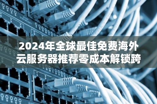 2024年全球最佳免费海外云服务器推荐零成本解锁跨境部署实战指南