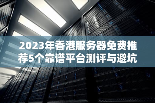 2023年香港服务器免费推荐5个靠谱平台测评与避坑指南