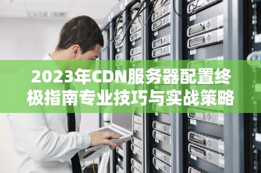 2023年CDN服务器配置终极指南专业技巧与实战策略