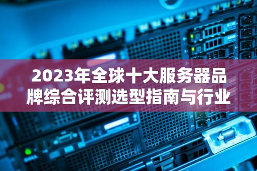 2023年全球十大服务器品牌综合评测选型指南与行业趋势分析
