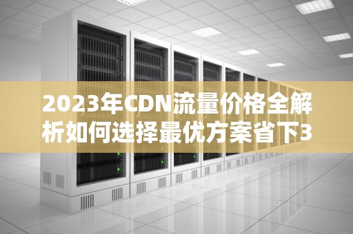 2023年CDN流量价格全解析如何选择最优方案省下30%成本