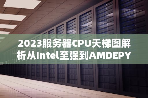 2023服务器CPU天梯图解析从Intel至强到AMDEPYC的专业选购指南