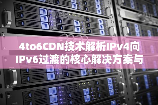 4to6CDN技术解析IPv4向IPv6过渡的核心解决方案与实战指南