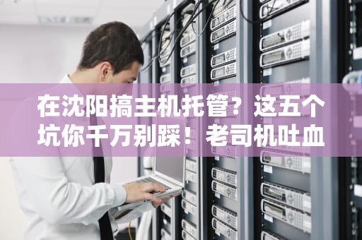在沈阳搞主机托管？这五个坑你千万别踩！老司机吐血整理避坑指南