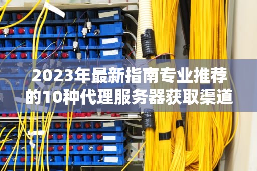 2023年最新指南专业推荐的10种代理服务器获取渠道与避坑技巧