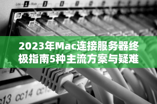 2023年Mac连接服务器终极指南5种主流方案与疑难排查