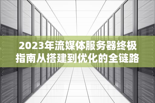 2023年流媒体服务器终极指南从搭建到优化的全链路实践