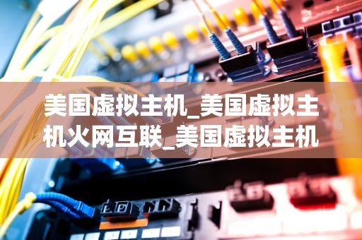 美国虚拟主机_美国虚拟主机火网互联_美国虚拟主机：优势、选择与应用