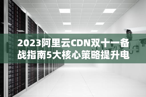 2023阿里云CDN双十一备战指南5大核心策略提升电商平台抗压能力