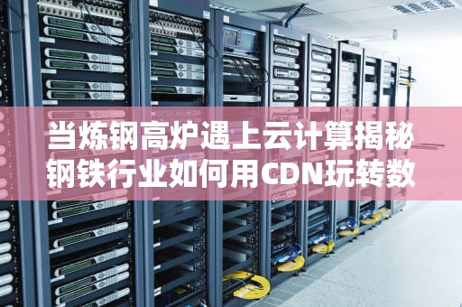 当炼钢高炉遇上云计算揭秘钢铁行业如何用CDN玩转数字淬火