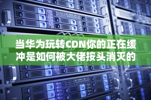 当华为玩转CDN你的正在缓冲是如何被大佬按头消灭的？