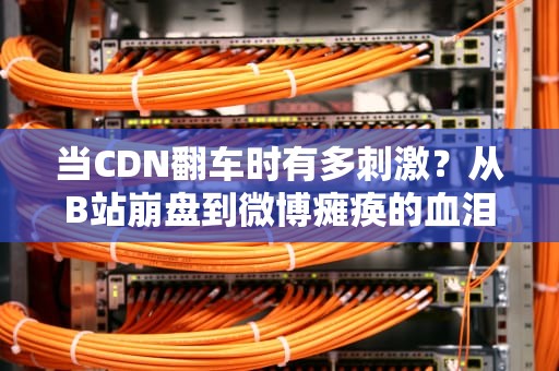 当CDN翻车时有多刺激？从B站崩盘到微博瘫痪的血泪避坑指南