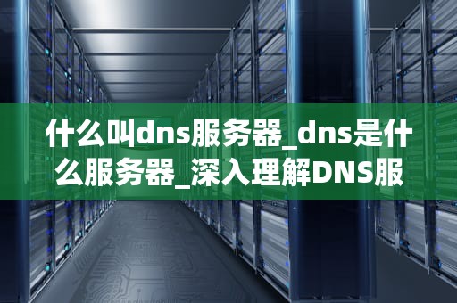 什么叫dns服务器_dns是什么服务器_深入理解DNS服务器：关键概念与应用