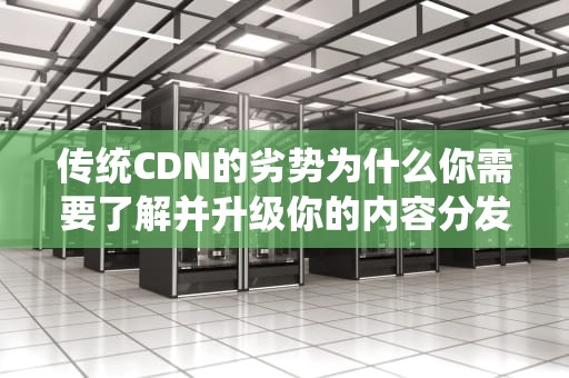 传统CDN的劣势为什么你需要了解并升级你的内容分发策略？